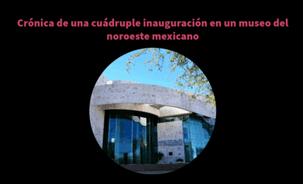 Crónica de una cuádruple inauguración en un museo del noroeste mexicano